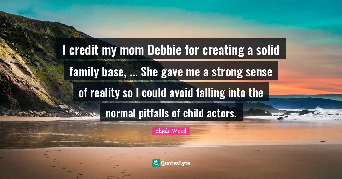 I credit my mom Debbie for creating a solid family base, ... She gave me a strong sense of reality so I could avoid falling into the normal pitfalls of child actors.