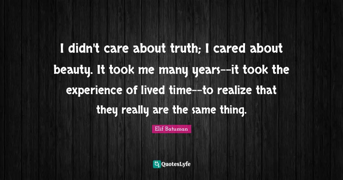 I didn't care about truth; I cared about beauty. It took me many years--it took the experience of lived time--to realize that they really are the same thing.