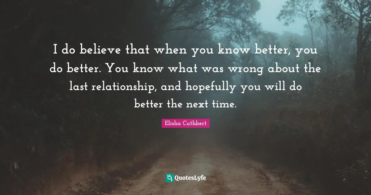 I do believe that when you know better, you do better. You know what was wrong about the last relationship, and hopefully you will do better the next time.