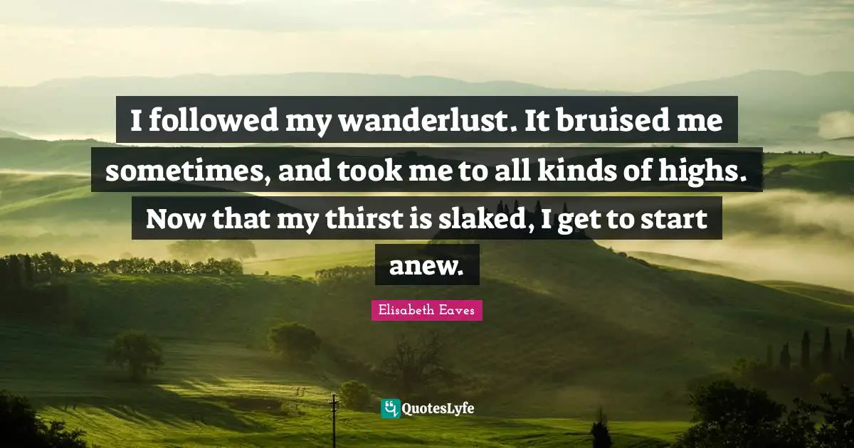 Thirst Quotes: "I followed my wanderlust. It bruised me sometimes, and took me to all kinds of highs. Now that my thirst is slaked, I get to start anew."