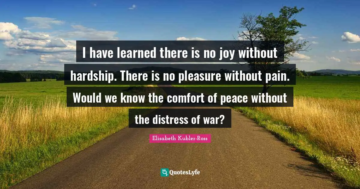 I have learned there is no joy without hardship. There is no pleasure without pain. Would we know the comfort of peace without the distress of war?