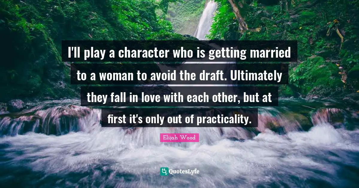 I'll play a character who is getting married to a woman to avoid the draft. Ultimately they fall in love with each other, but at first it's only out of practicality.