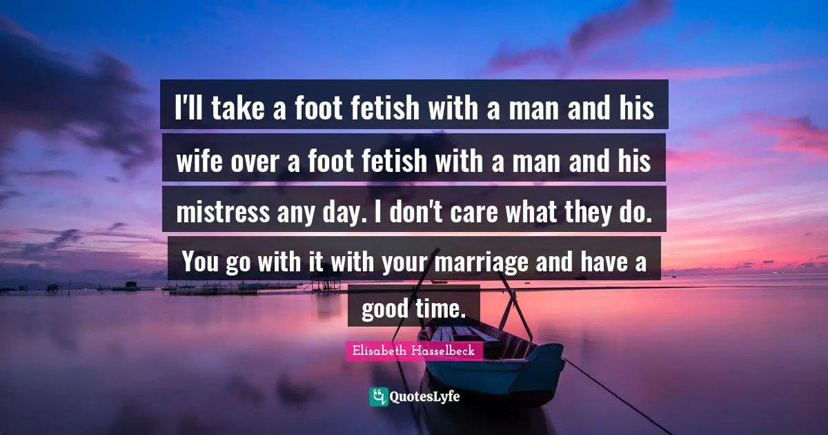 I'll take a foot fetish with a man and his wife over a foot fetish with a man and his mistress any day. I don't care what they do. You go with it with your marriage and have a good time.