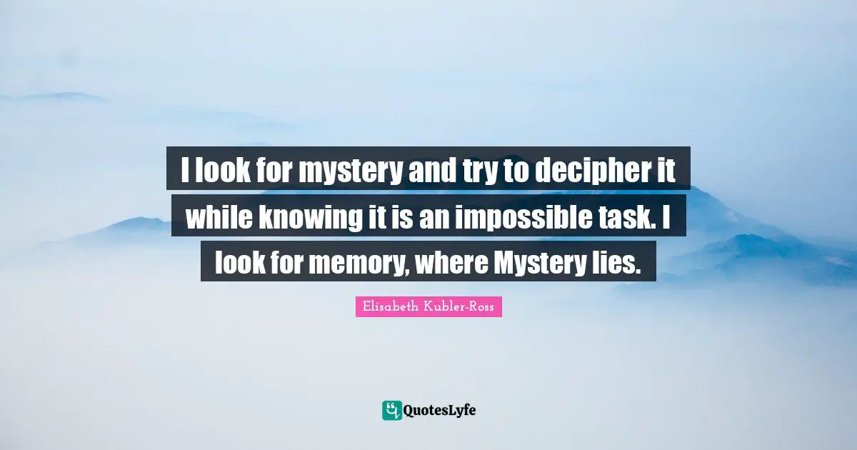 I look for mystery and try to decipher it while knowing it is an impossible task. I look for memory, where Mystery lies.