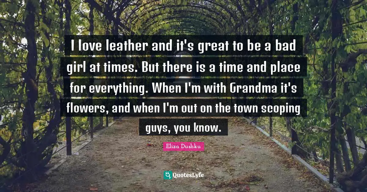 Eliza Dushku Quotes: "I love leather and it's great to be a bad girl at times. But there is a time and place for everything. When I'm with Grandma it's flowers, and when I'm out on the town scoping guys, you know."