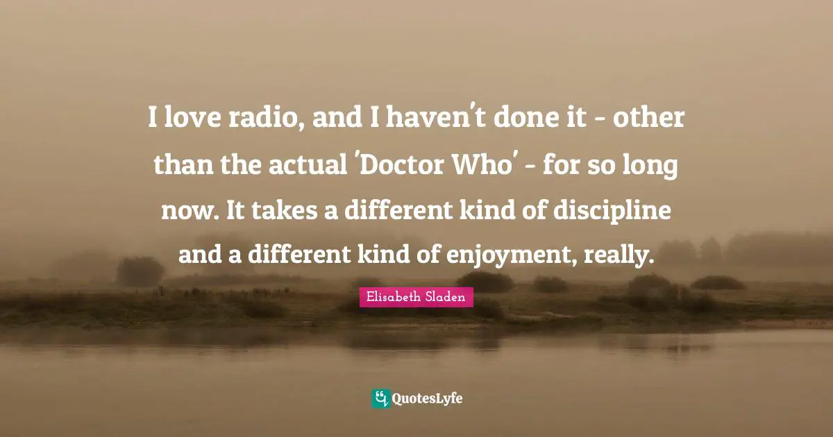 I love radio, and I haven't done it - other than the actual 'Doctor Who' - for so long now. It takes a different kind of discipline and a different kind of enjoyment, really.