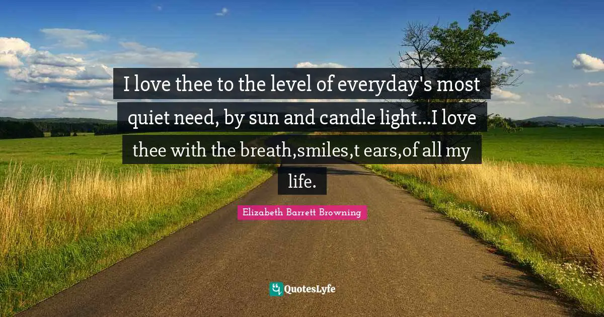 I love thee to the level of everyday's most quiet need, by sun and candle light...I love thee with the breath,smiles,t ears,of all my life.