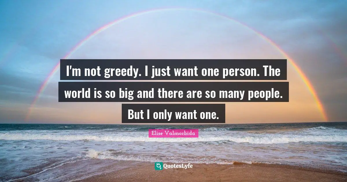 I'm not greedy. I just want one person. The world is so big and there are so many people. But I only want one.