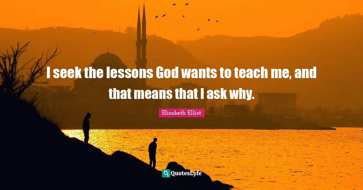 I seek the lessons God wants to teach me, and that means that I ask why.