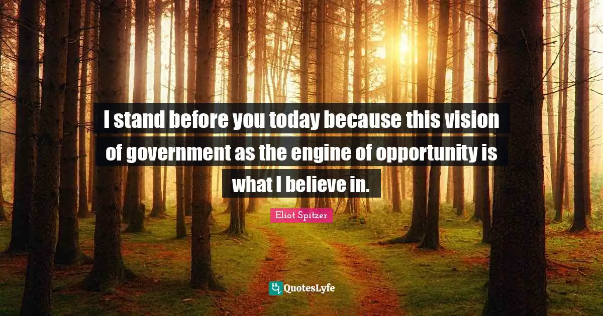 I stand before you today because this vision of government as the engine of opportunity is what I believe in.