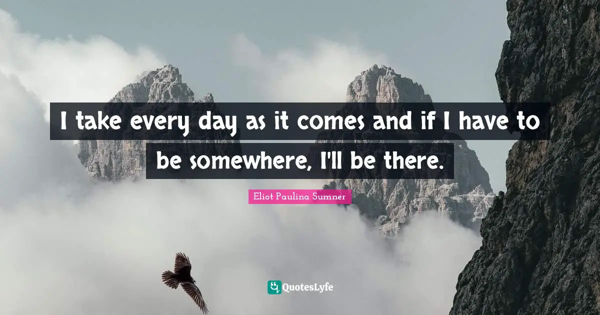 I take every day as it comes and if I have to be somewhere, I'll be there.