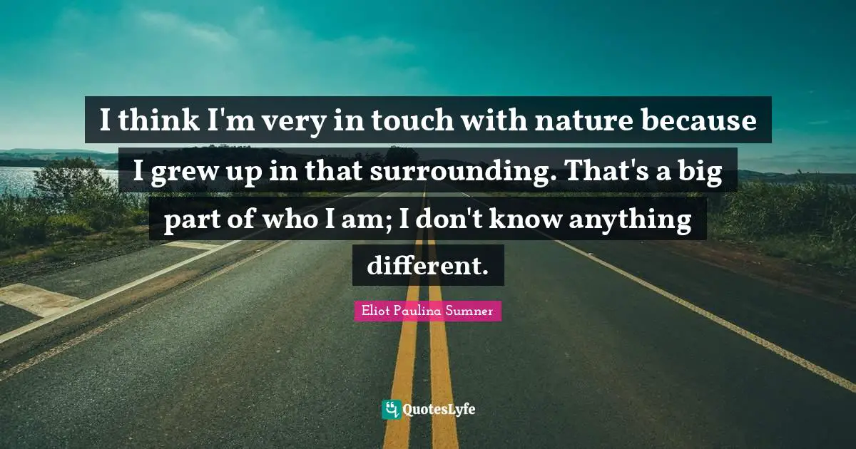 I think I'm very in touch with nature because I grew up in that surrounding. That's a big part of who I am; I don't know anything different.