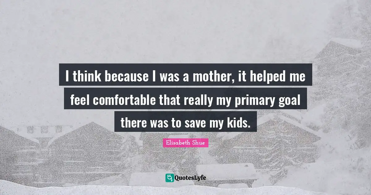 I think because I was a mother, it helped me feel comfortable that really my primary goal there was to save my kids.