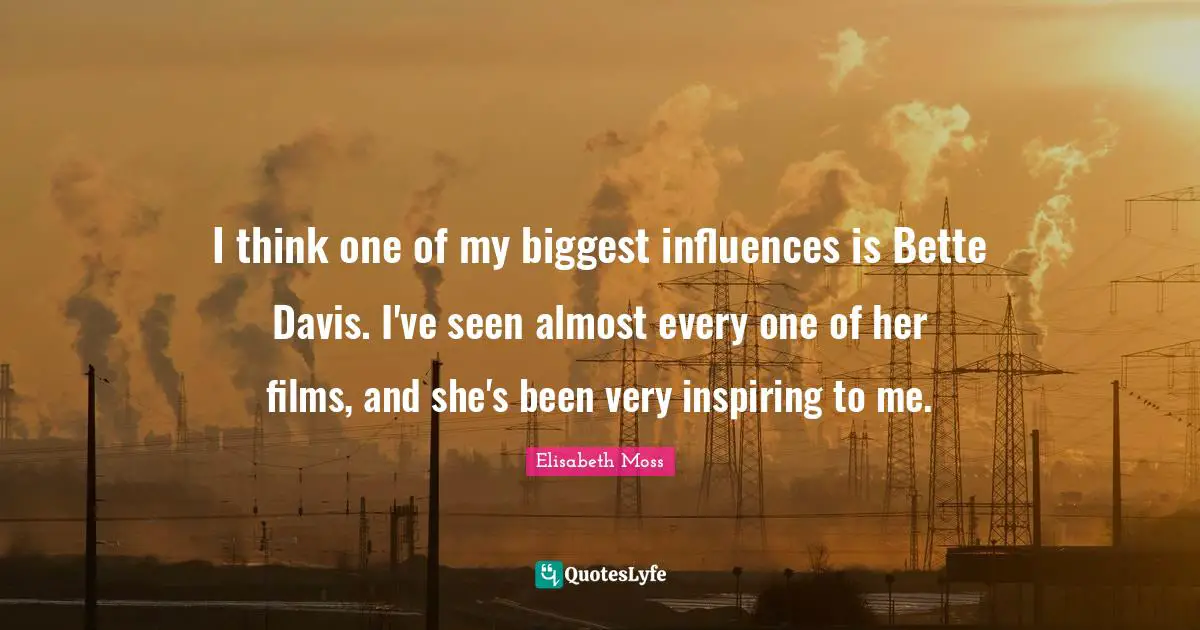 I think one of my biggest influences is Bette Davis. I've seen almost every one of her films, and she's been very inspiring to me.