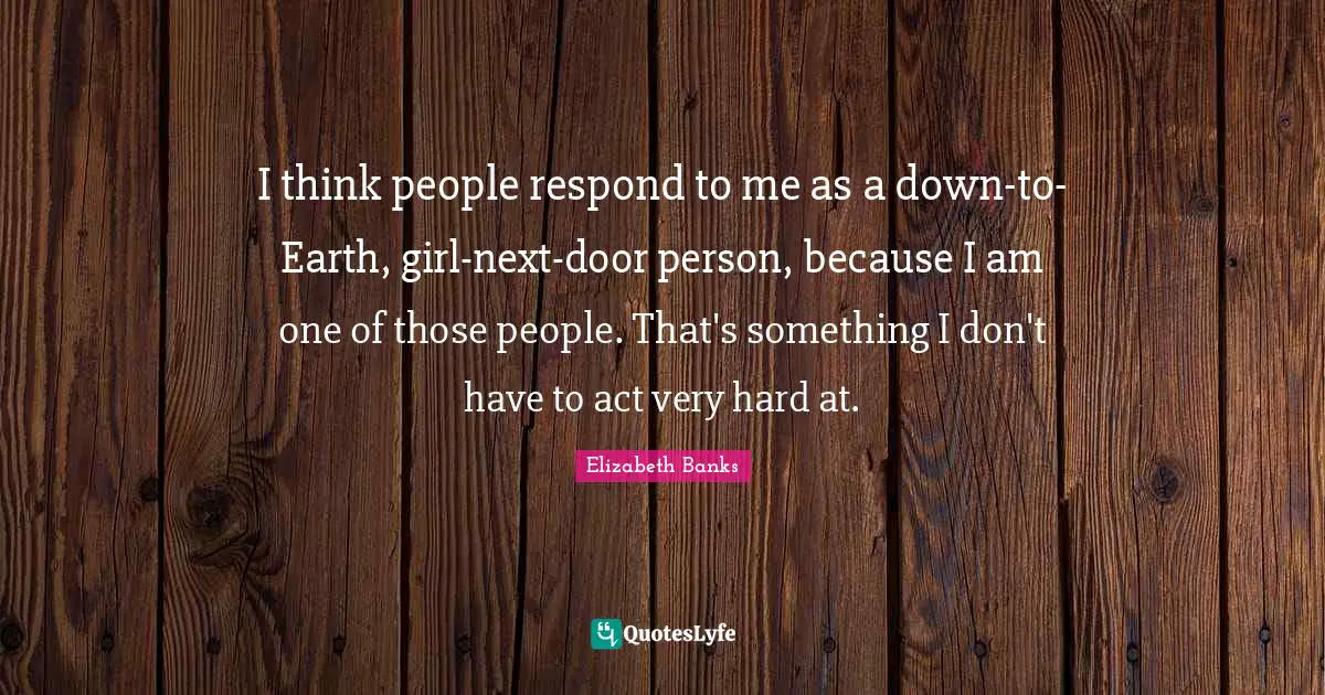 I think people respond to me as a down-to-Earth, girl-next-door person, because I am one of those people. That's something I don't have to act very hard at.
