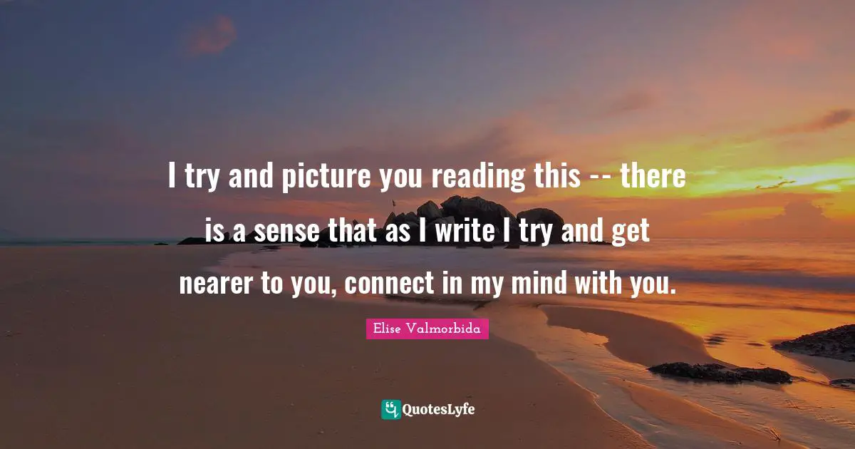 I try and picture you reading this -- there is a sense that as I write I try and get nearer to you, connect in my mind with you.