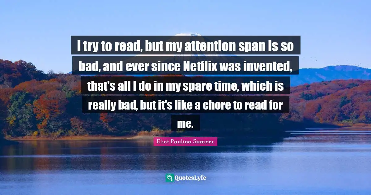 I try to read, but my attention span is so bad, and ever since Netflix was invented, that's all I do in my spare time, which is really bad, but it's like a chore to read for me.