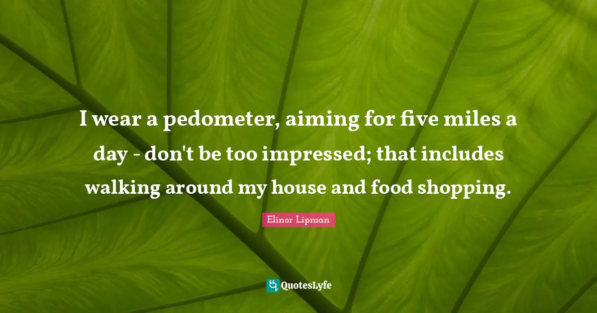 I wear a pedometer, aiming for five miles a day - don't be too impressed; that includes walking around my house and food shopping.