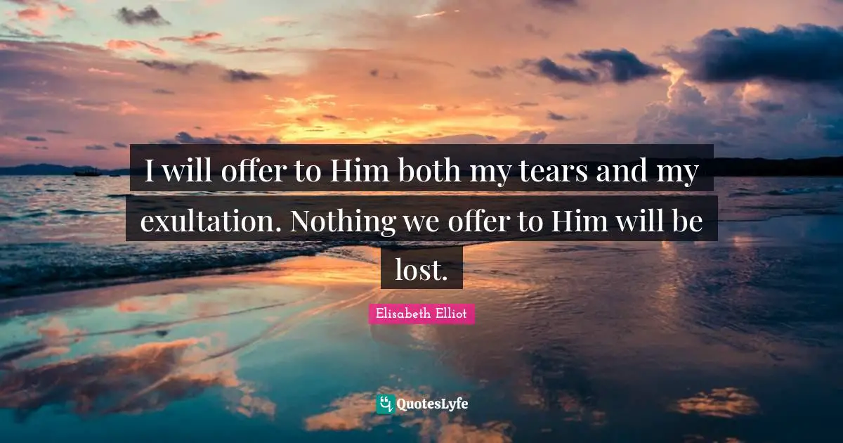 I will offer to Him both my tears and my exultation. Nothing we offer to Him will be lost.