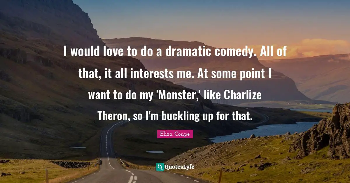I would love to do a dramatic comedy. All of that, it all interests me. At some point I want to do my 'Monster,' like Charlize Theron, so I'm buckling up for that.