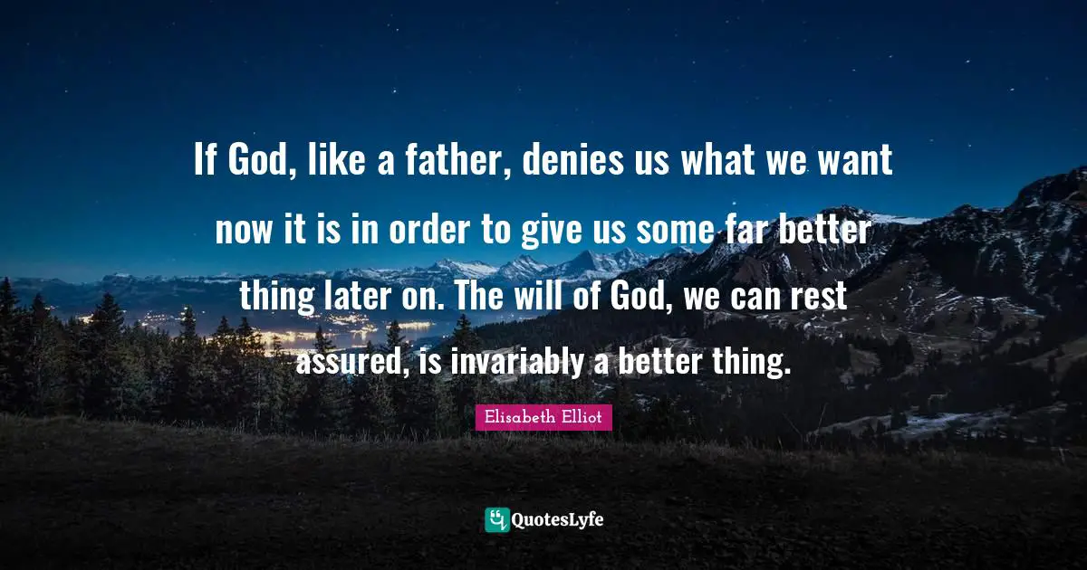If God, like a father, denies us what we want now it is in order to give us some far better thing later on. The will of God, we can rest assured, is invariably a better thing.