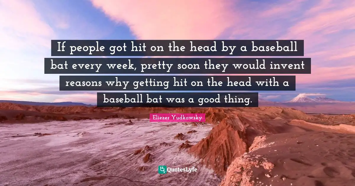 If people got hit on the head by a baseball bat every week, pretty soon they would invent reasons why getting hit on the head with a baseball bat was a good thing.