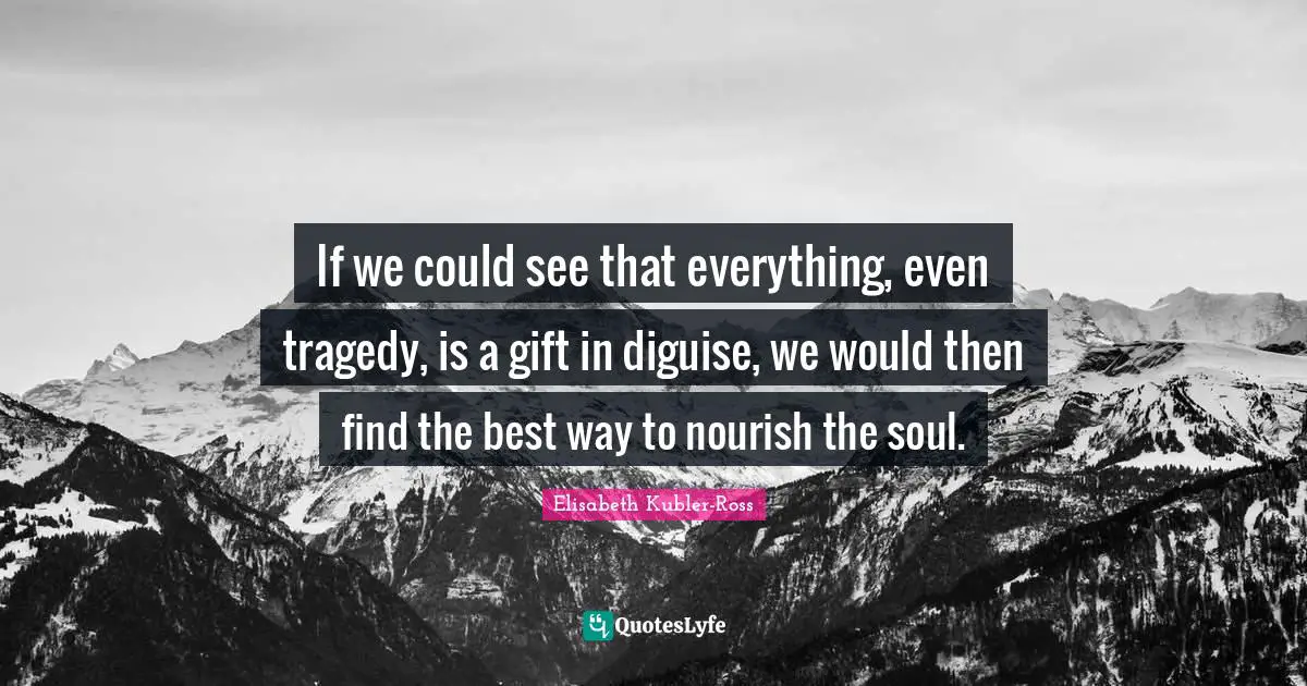 If we could see that everything, even tragedy, is a gift in diguise, we would then find the best way to nourish the soul.