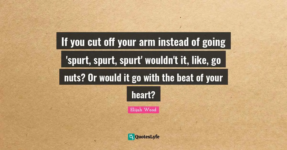 If you cut off your arm instead of going 'spurt, spurt, spurt' wouldn't it, like, go nuts? Or would it go with the beat of your heart?