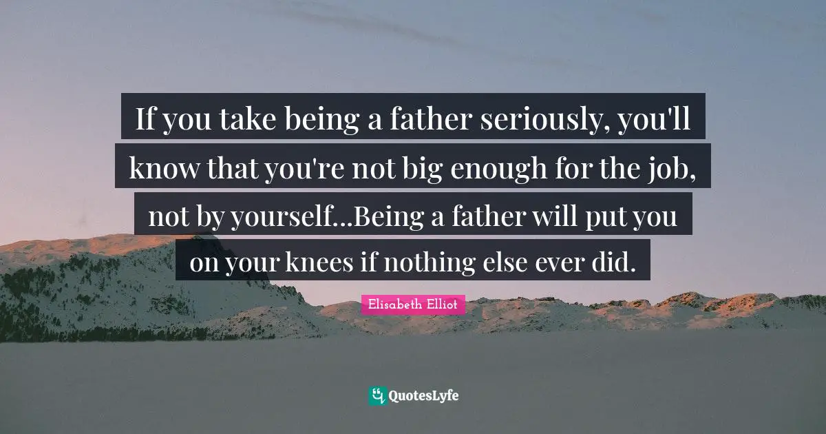 If you take being a father seriously, you'll know that you're not big enough for the job, not by yourself...Being a father will put you on your knees if nothing else ever did.