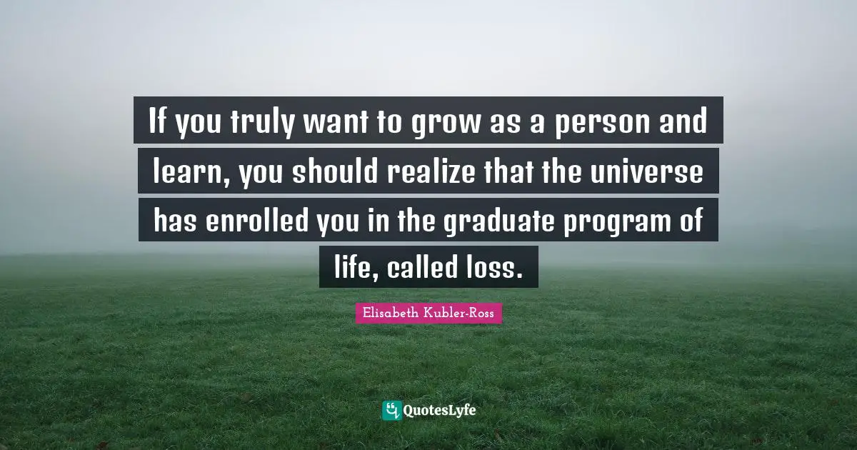 If you truly want to grow as a person and learn, you should realize that the universe has enrolled you in the graduate program of life, called loss.