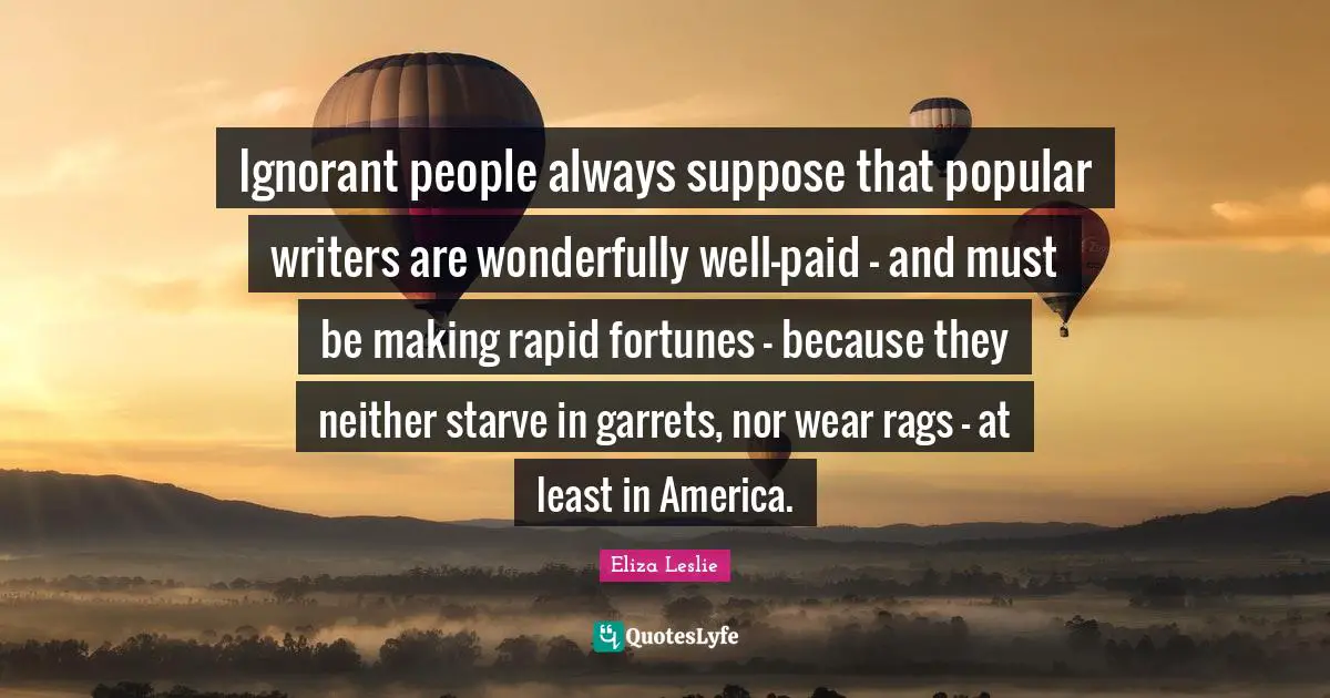 Ignorant people always suppose that popular writers are wonderfully well-paid - and must be making rapid fortunes - because they neither starve in garrets, nor wear rags - at least in America.