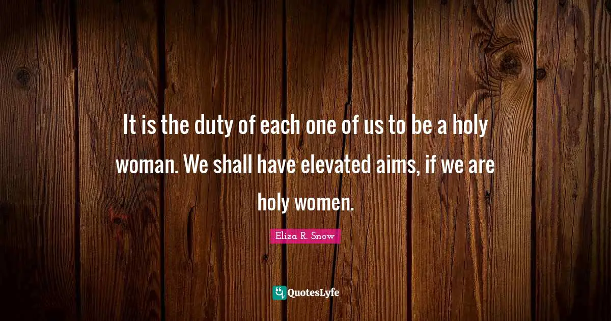It is the duty of each one of us to be a holy woman. We shall have elevated aims, if we are holy women.