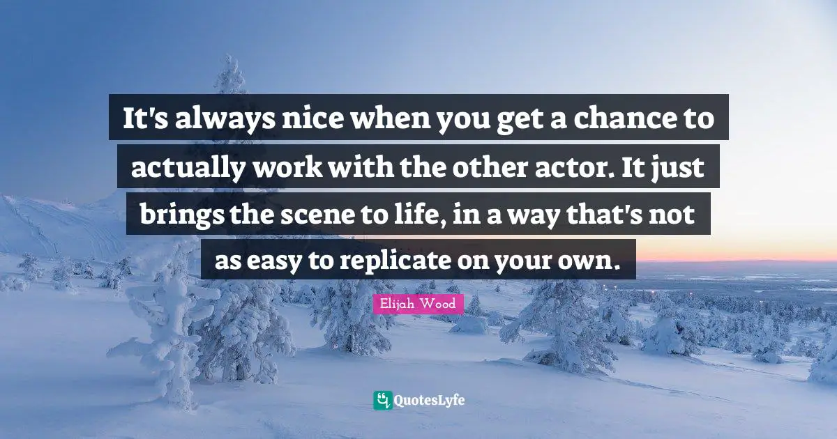 It's always nice when you get a chance to actually work with the other actor. It just brings the scene to life, in a way that's not as easy to replicate on your own.