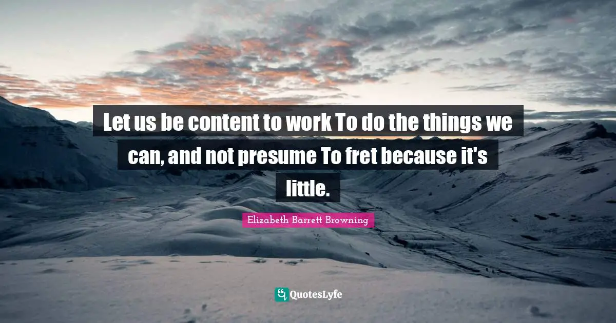 Let us be content to work To do the things we can, and not presume To fret because it's little.