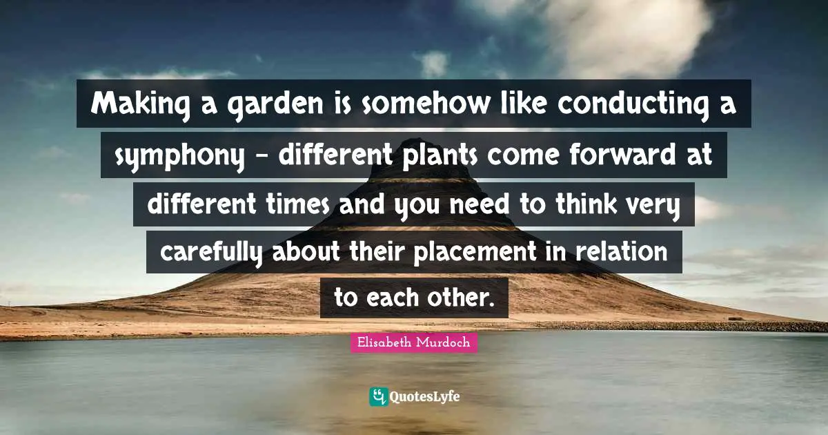 Making a garden is somehow like conducting a symphony - different plants come forward at different times and you need to think very carefully about their placement in relation to each other.