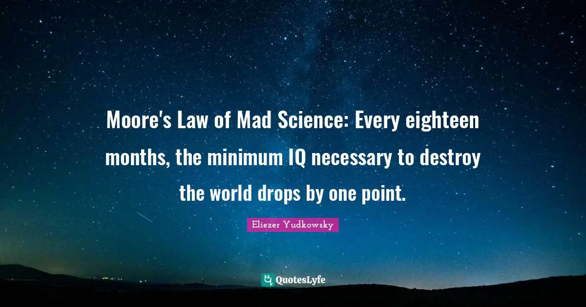 Law Quotes: "Moore's Law of Mad Science: Every eighteen months, the minimum IQ necessary to destroy the world drops by one point."