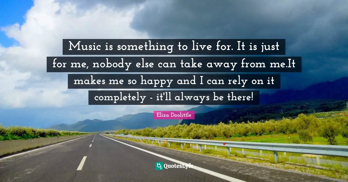 Music is something to live for. It is just for me, nobody else can take away from me.It makes me so happy and I can rely on it completely - it'll always be there!