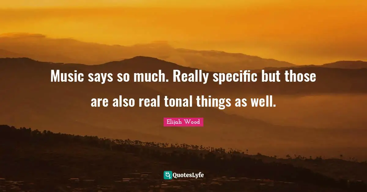 Music says so much. Really specific but those are also real tonal things as well.