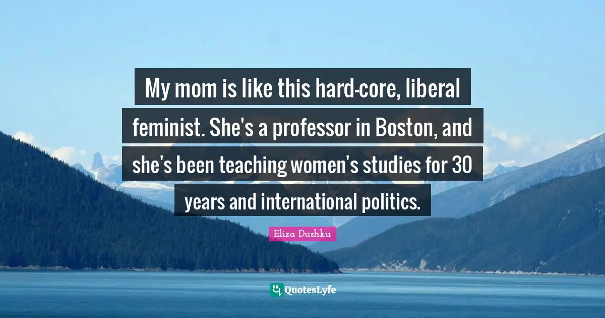 Eliza Dushku Quotes: "My mom is like this hard-core, liberal feminist. She's a professor in Boston, and she's been teaching women's studies for 30 years and international politics."