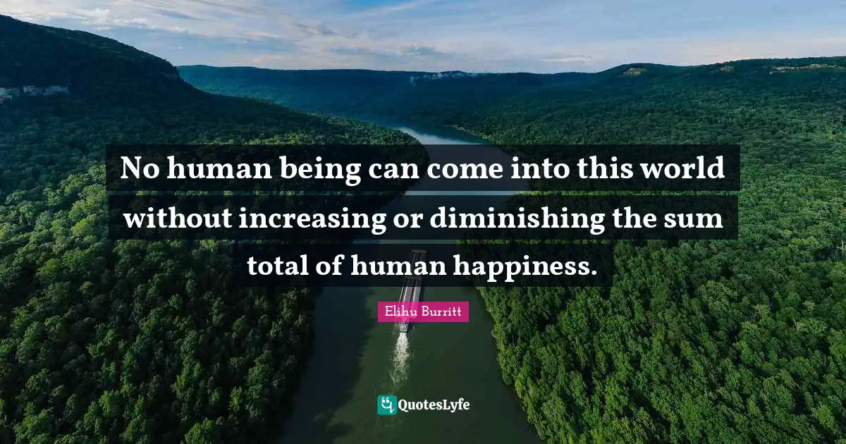 No human being can come into this world without increasing or diminishing the sum total of human happiness.