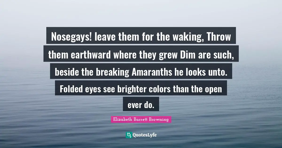 Brighter Quotes: "Nosegays! leave them for the waking, Throw them earthward where they grew Dim are such, beside the breaking Amaranths he looks unto. Folded eyes see brighter colors than the open ever do."