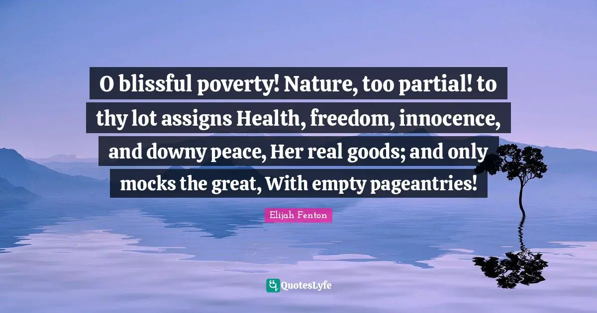 O blissful poverty! Nature, too partial! to thy lot assigns Health, freedom, innocence, and downy peace, Her real goods; and only mocks the great, With empty pageantries!