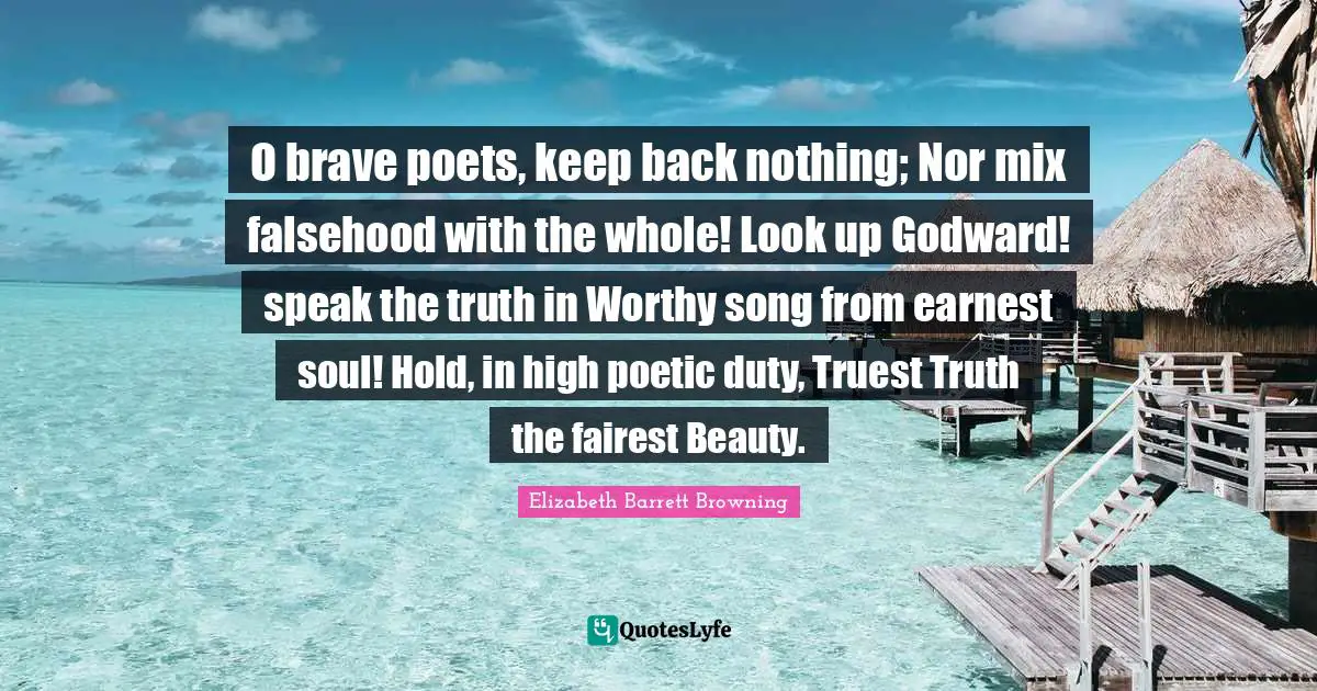O brave poets, keep back nothing; Nor mix falsehood with the whole! Look up Godward! speak the truth in Worthy song from earnest soul! Hold, in high poetic duty, Truest Truth the fairest Beauty.