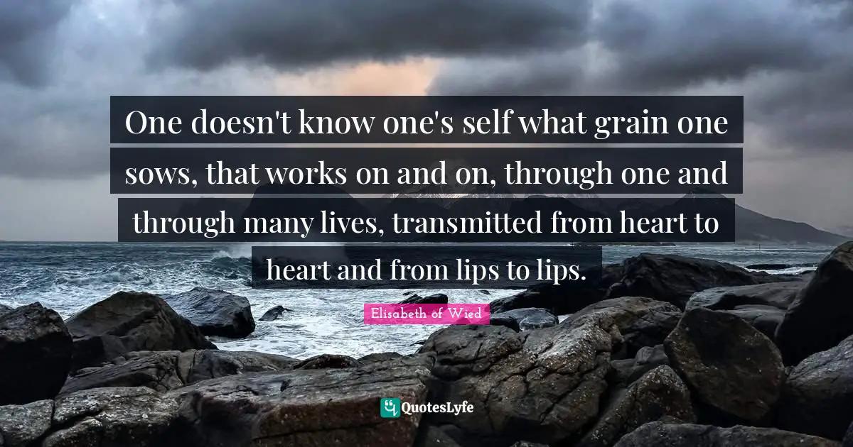 One doesn't know one's self what grain one sows, that works on and on, through one and through many lives, transmitted from heart to heart and from lips to lips.