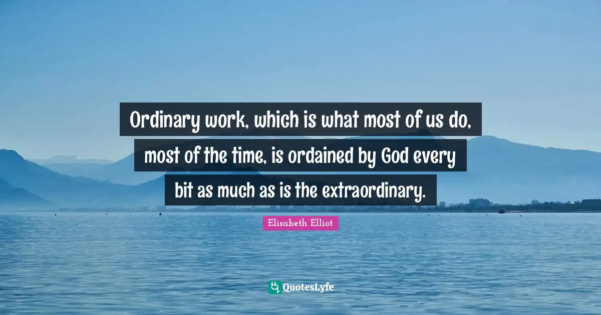 Ordinary work, which is what most of us do, most of the time, is ordained by God every bit as much as is the extraordinary.