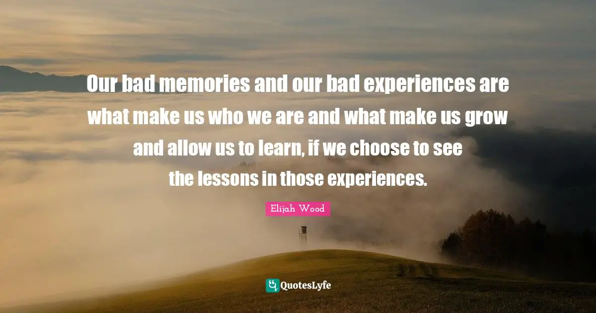 Our bad memories and our bad experiences are what make us who we are and what make us grow and allow us to learn, if we choose to see the lessons in those experiences.