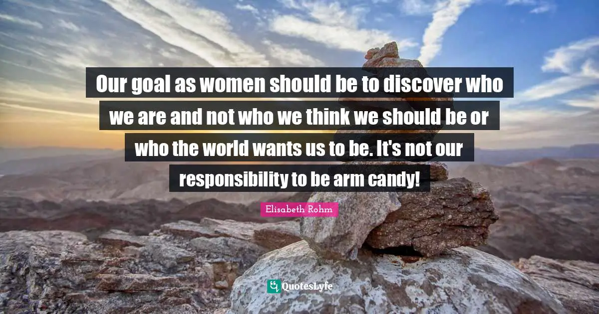 Our goal as women should be to discover who we are and not who we think we should be or who the world wants us to be. It's not our responsibility to be arm candy!