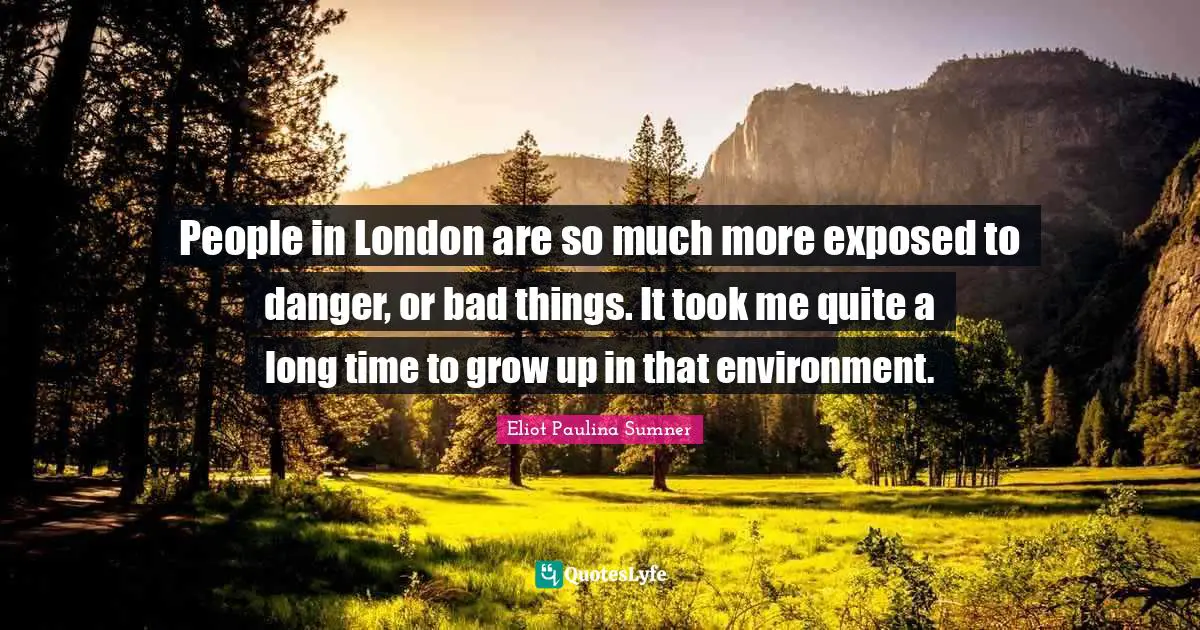 People in London are so much more exposed to danger, or bad things. It took me quite a long time to grow up in that environment.