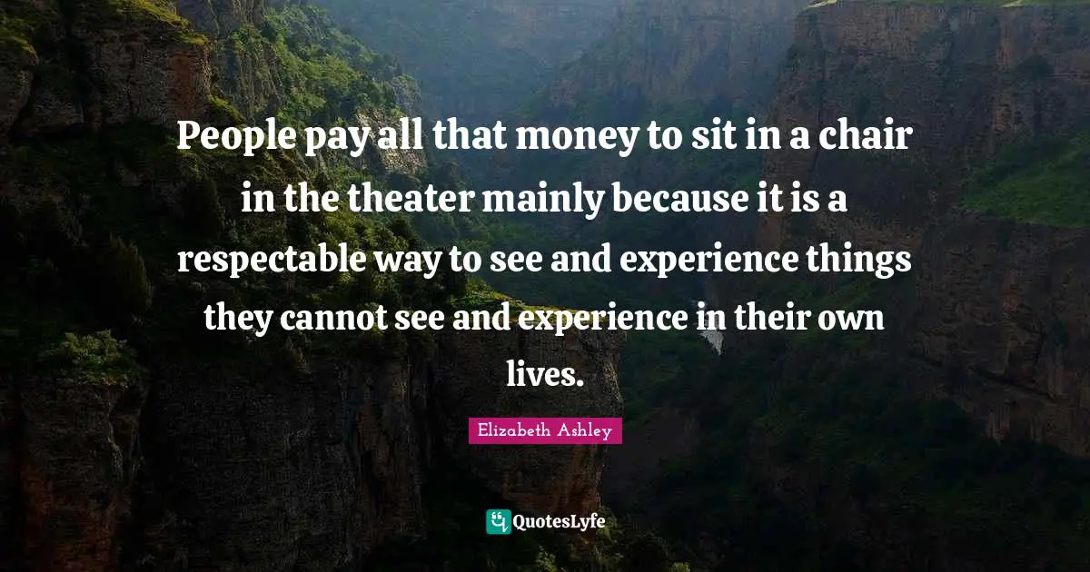 People pay all that money to sit in a chair in the theater mainly because it is a respectable way to see and experience things they cannot see and experience in their own lives.