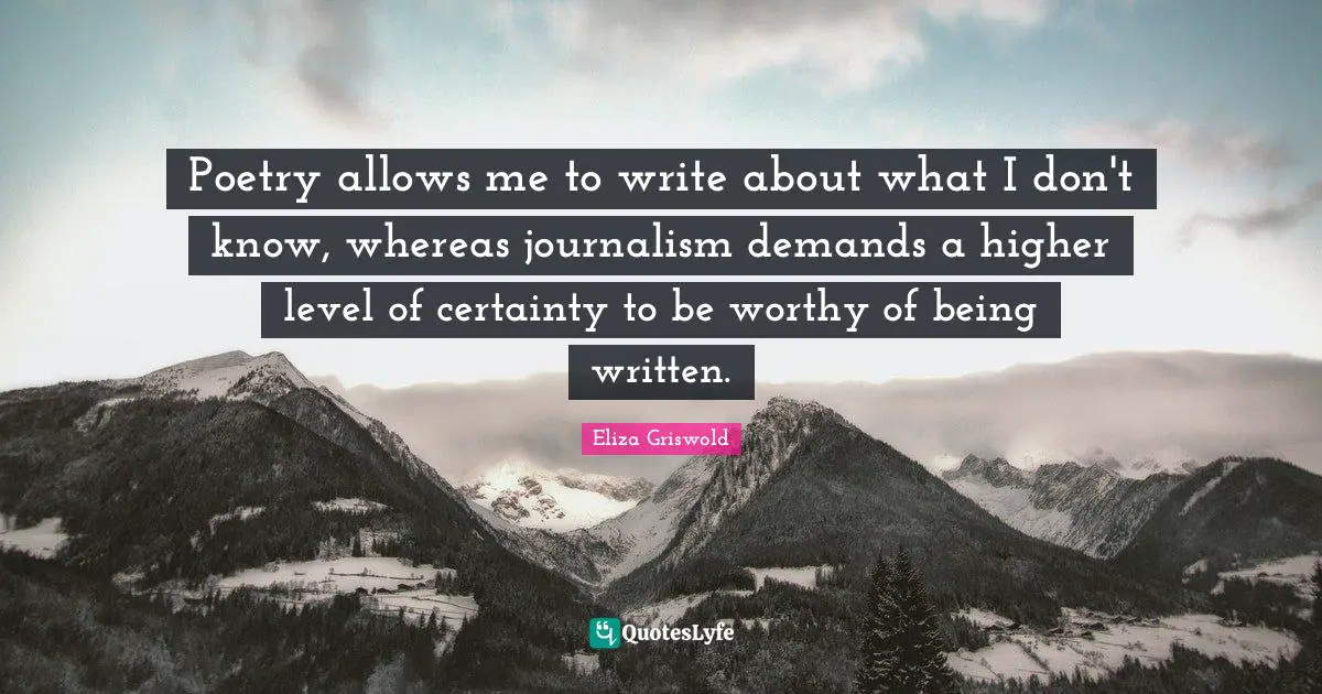 Poetry allows me to write about what I don't know, whereas journalism demands a higher level of certainty to be worthy of being written.